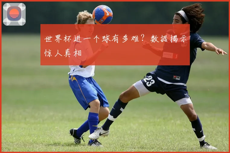 世界杯进一个球有多难?数据揭示惊人真相