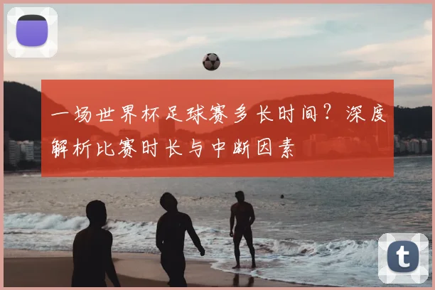 一场世界杯足球赛多长时间?深度解析比赛时长与中断因素