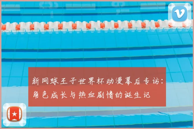 新网球王子世界杯动漫幕后专访：角色成长与热血剧情的诞生记