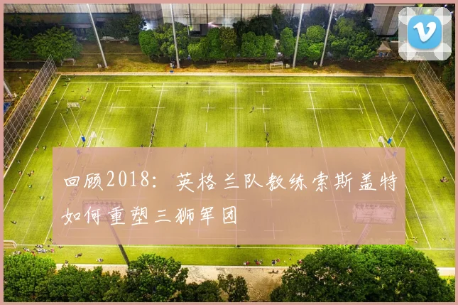 回顾2018：英格兰队教练索斯盖特如何重塑三狮军团
