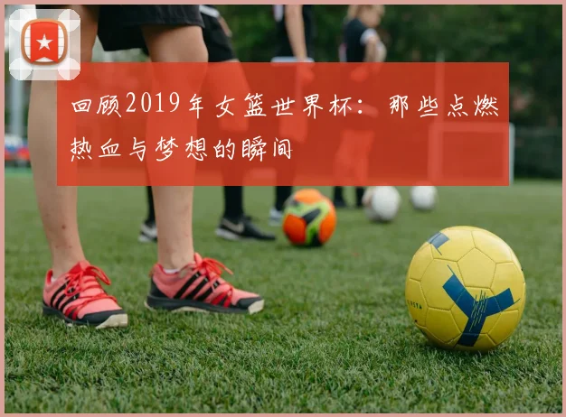 回顾2019年女篮世界杯：那些点燃热血与梦想的瞬间