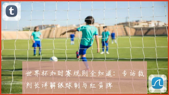 世界杯加时赛规则全知道:专访裁判长详解银球制与红黄牌