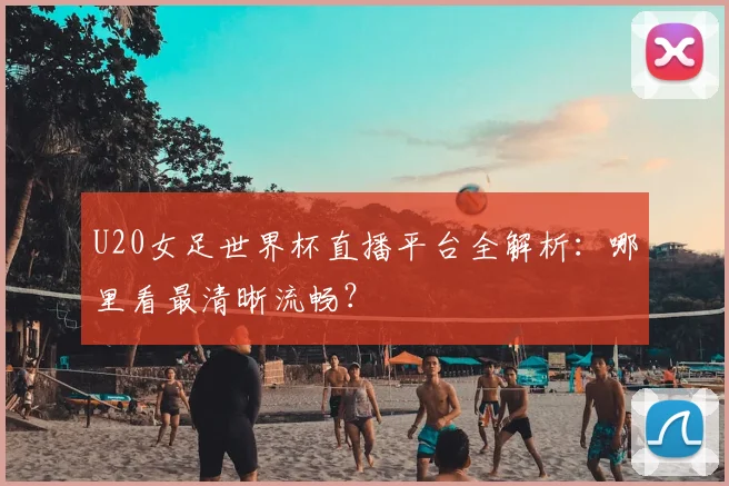 U20女足世界杯直播平台全解析：哪里看最清晰流畅？