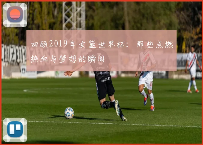 回顾2019年女篮世界杯：那些点燃热血与梦想的瞬间