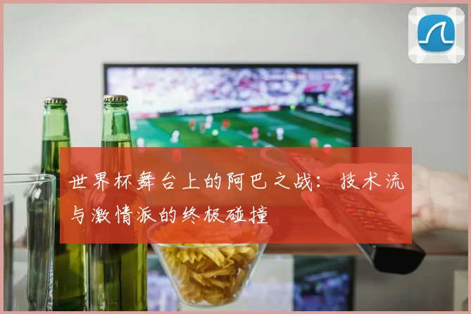 世界杯舞台上的阿巴之战:技术流与激情派的终极碰撞
