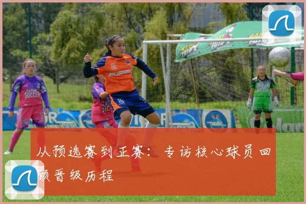 从预选赛到正赛：专访核心球员回顾晋级历程