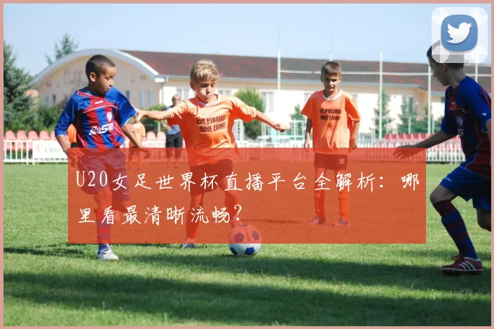 U20女足世界杯直播平台全解析:哪里看最清晰流畅?