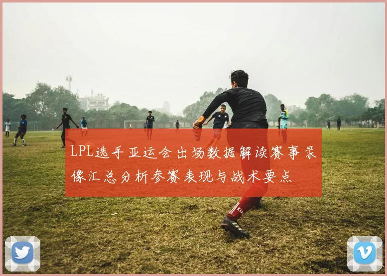 LPL选手亚运会出场数据解读赛事录像汇总分析参赛表现与战术要点
