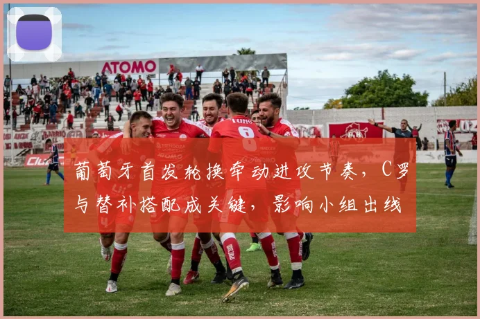 葡萄牙首发轮换牵动进攻节奏，C罗与替补搭配成关键，影响小组出线