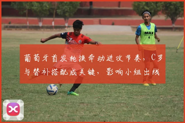 葡萄牙首发轮换牵动进攻节奏，C罗与替补搭配成关键，影响小组出线