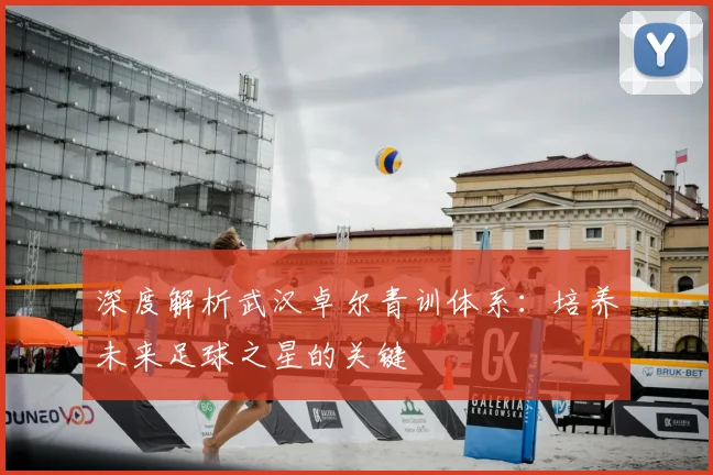 深度解析武汉卓尔青训体系：培养未来足球之星的关键