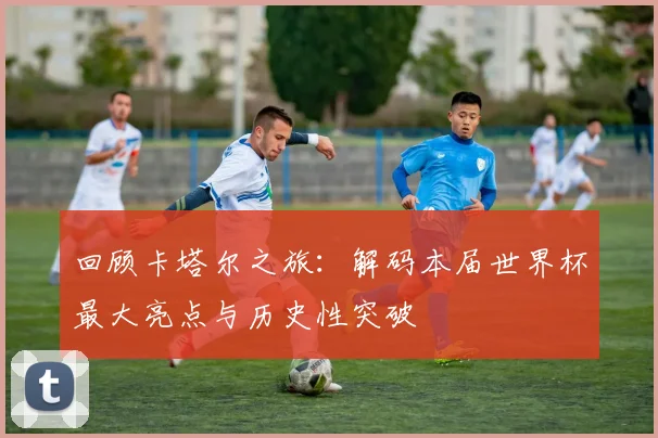 回顾卡塔尔之旅：解码本届世界杯最大亮点与历史性突破