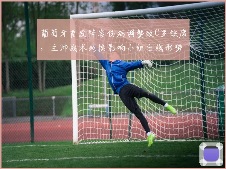 葡萄牙首发阵容伤病调整致C罗缺席，主帅战术轮换影响小组出线形势